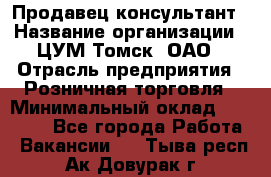 Продавец-консультант › Название организации ­ ЦУМ Томск, ОАО › Отрасль предприятия ­ Розничная торговля › Минимальный оклад ­ 20 000 - Все города Работа » Вакансии   . Тыва респ.,Ак-Довурак г.